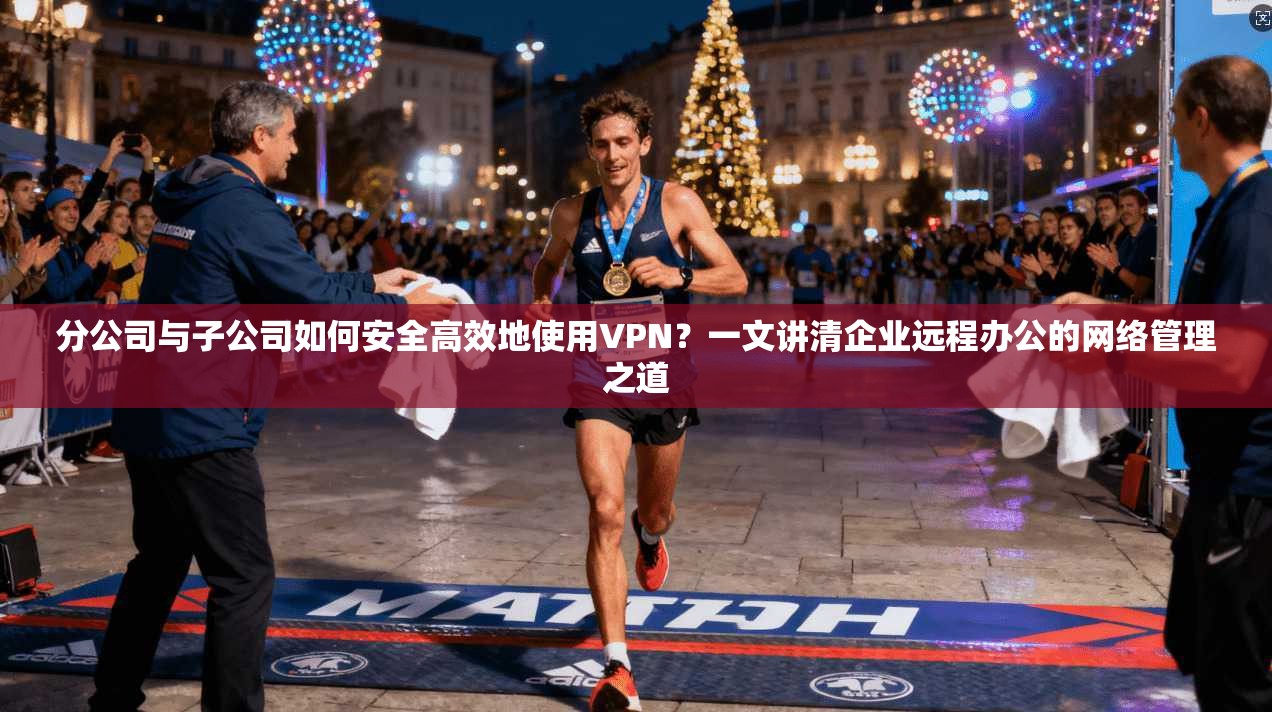 分公司与子公司如何安全高效地使用VPN？一文讲清企业远程办公的网络管理之道