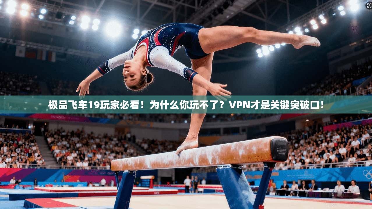 极品飞车19玩家必看！为什么你玩不了？VPN才是关键突破口！