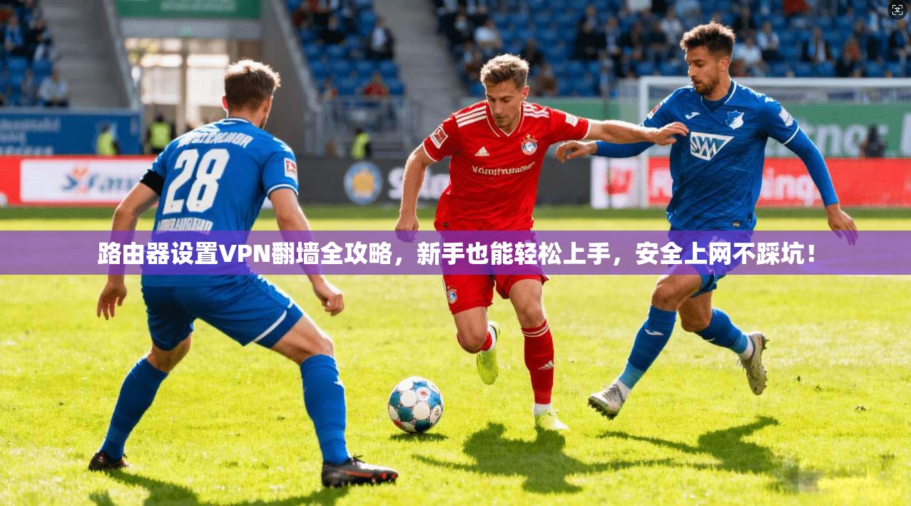 路由器设置VPN翻墙全攻略,新手也能轻松上手,安全上网不踩坑!