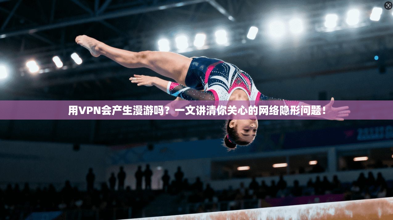 用VPN会产生漫游吗？一文讲清你关心的网络隐形问题！