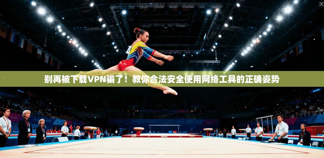别再被下载VPN骗了！教你合法安全使用网络工具的正确姿势