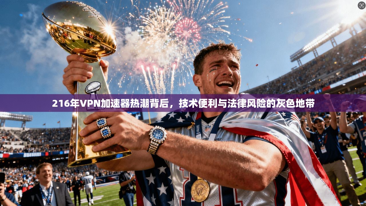 216年VPN加速器热潮背后，技术便利与法律风险的灰色地带