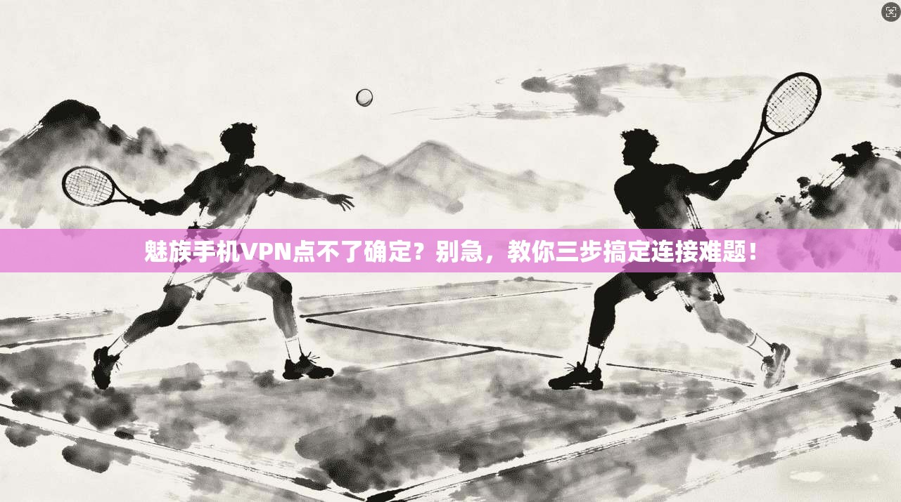 魅族手机VPN点不了确定？别急，教你三步搞定连接难题！