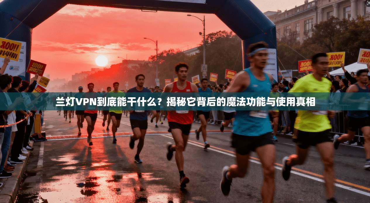 兰灯VPN到底能干什么?揭秘它背后的魔法功能与使用真相
