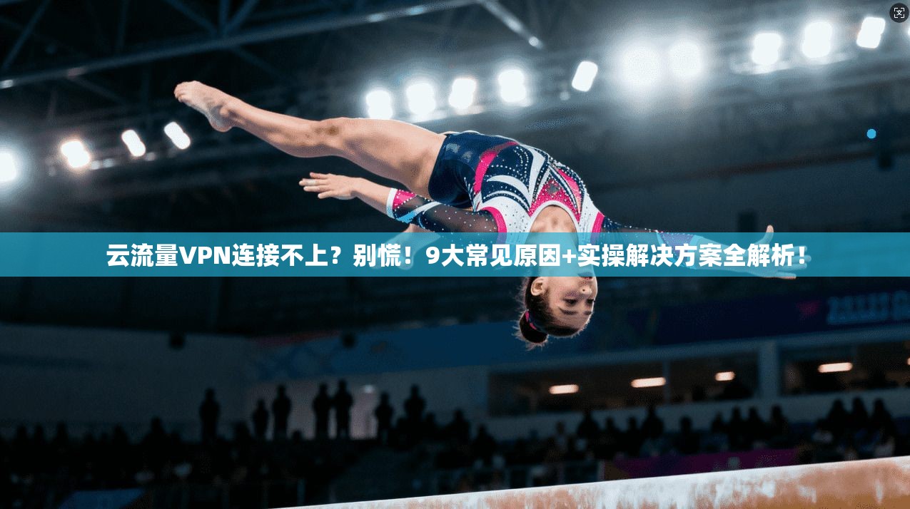云流量VPN连接不上？别慌！9大常见原因+实操解决方案全解析！