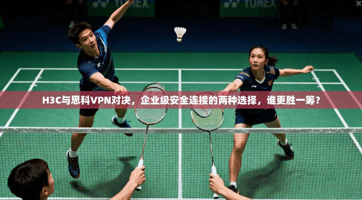 H3C与思科VPN对决，企业级安全连接的两种选择，谁更胜一筹？