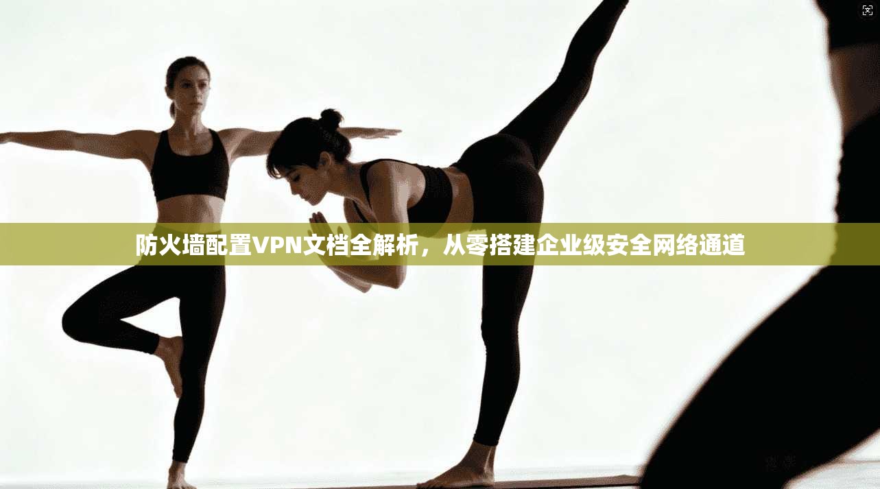 防火墙配置VPN文档全解析，从零搭建企业级安全网络通道