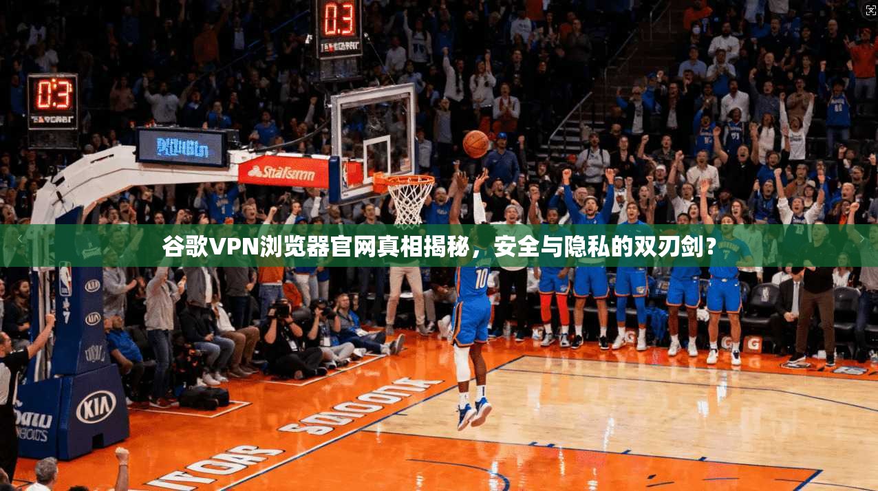 谷歌VPN浏览器官网真相揭秘，安全与隐私的双刃剑？