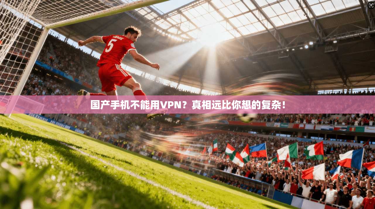 国产手机不能用VPN？真相远比你想的复杂！
