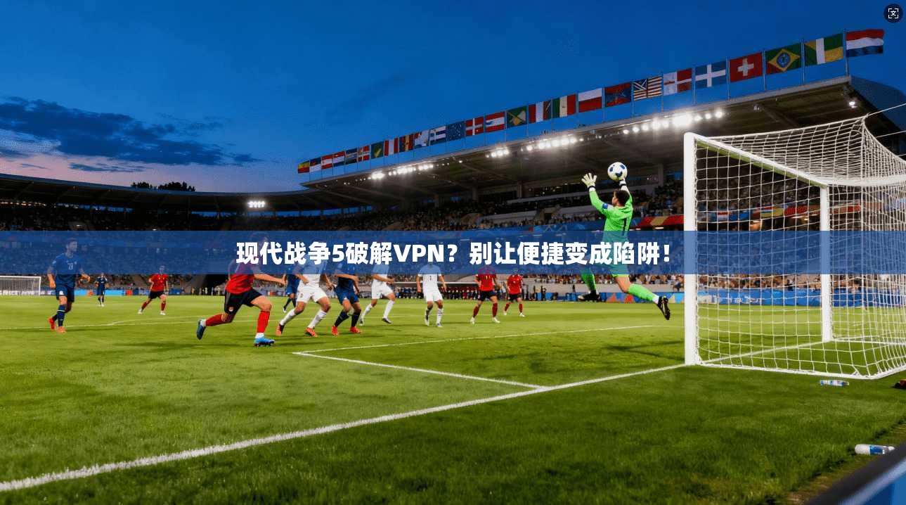 现代战争5破解VPN？别让便捷变成陷阱！