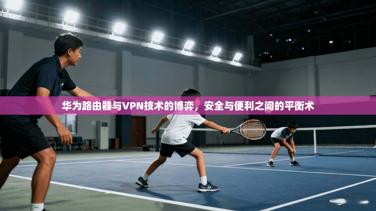 华为路由器与VPN技术的博弈，安全与便利之间的平衡术