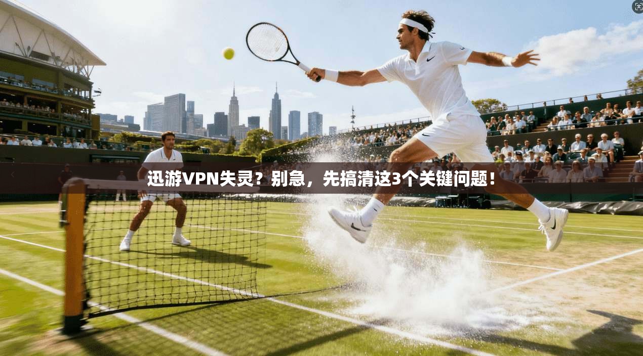 迅游VPN失灵?别急,先搞清这3个关键问题!
