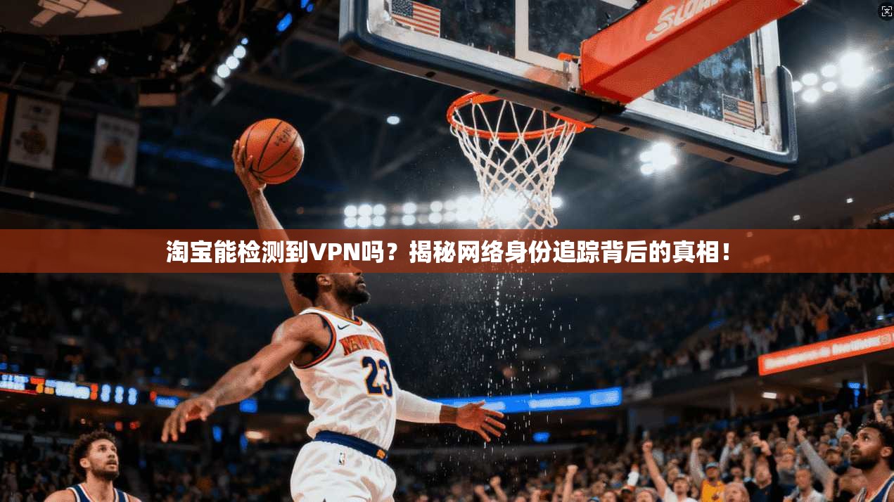 淘宝能检测到VPN吗?揭秘网络身份追踪背后的真相!
