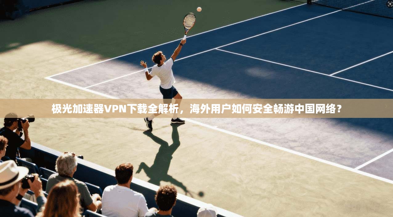 极光加速器VPN下载全解析，海外用户如何安全畅游中国网络？