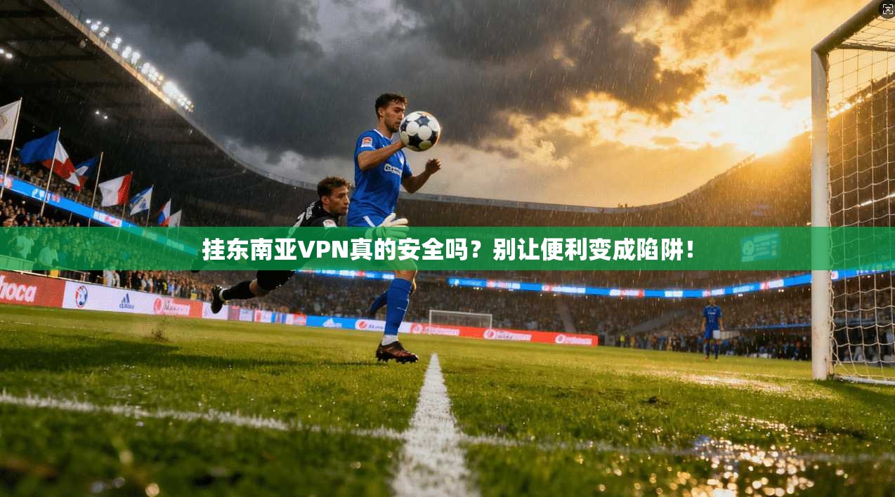挂东南亚VPN真的安全吗?别让便利变成陷阱!