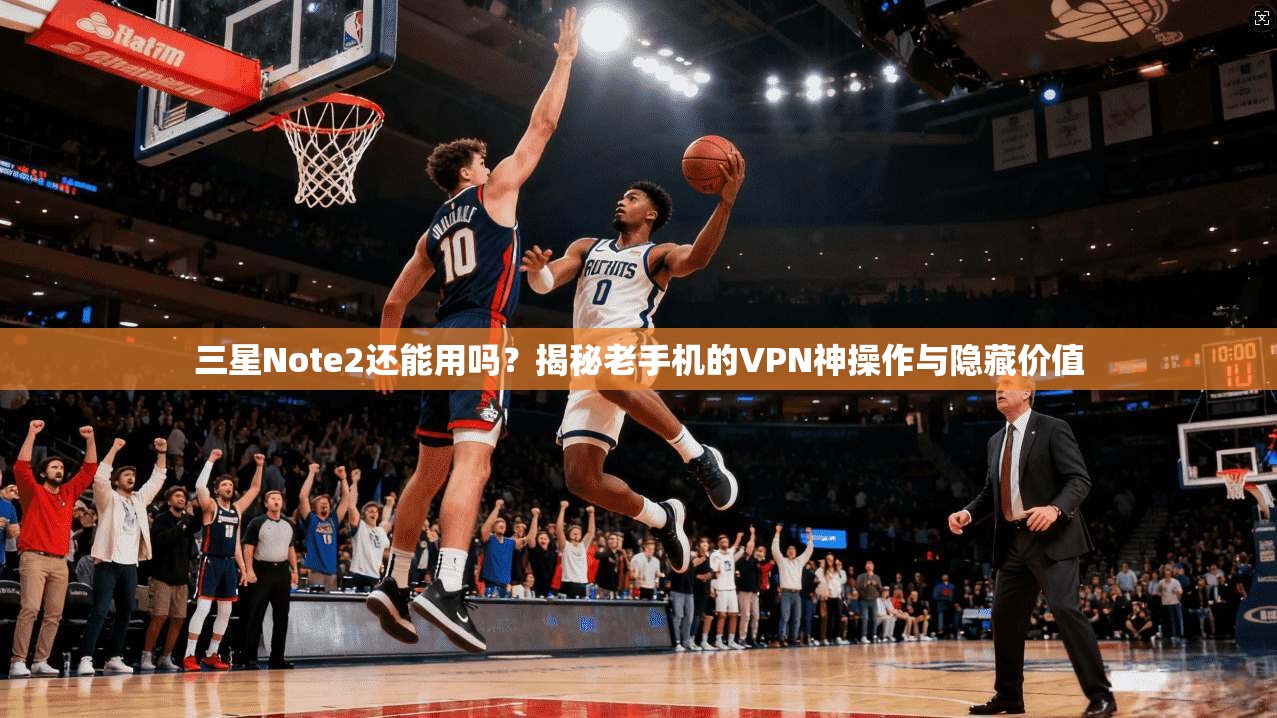 三星Note2还能用吗？揭秘老手机的VPN神操作与隐藏价值
