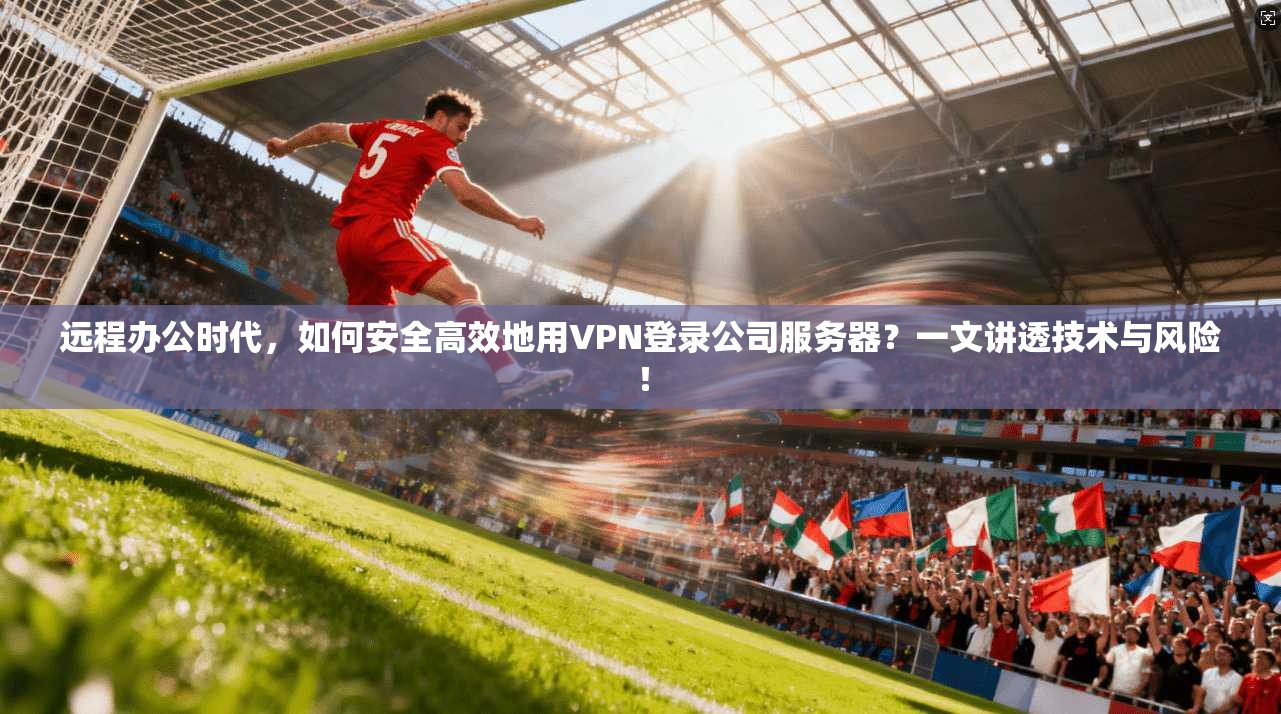 远程办公时代，如何安全高效地用VPN登录公司服务器？一文讲透技术与风险！