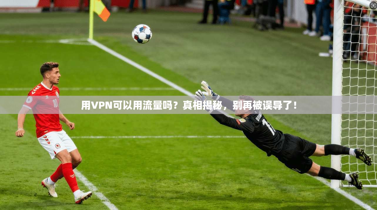 用VPN可以用流量吗？真相揭秘，别再被误导了！