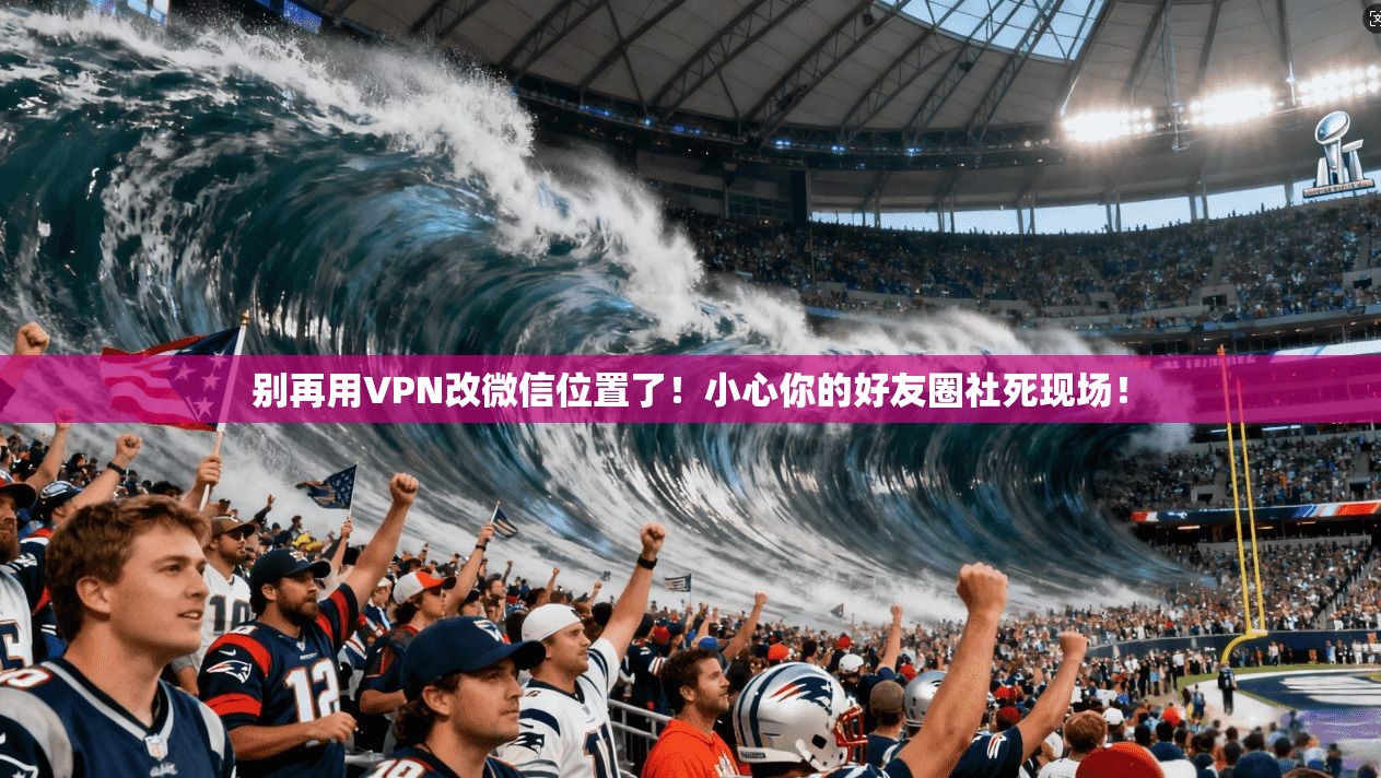 别再用VPN改微信位置了！小心你的好友圈社死现场！