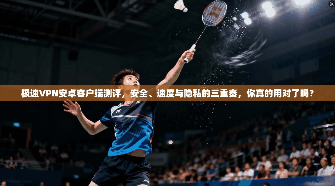 极速VPN安卓客户端测评，安全、速度与隐私的三重奏，你真的用对了吗？
