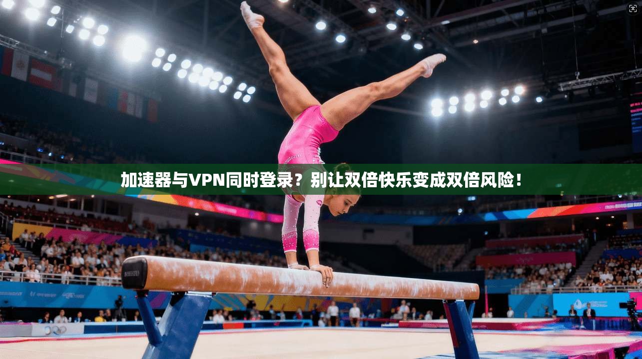 加速器与VPN同时登录？别让双倍快乐变成双倍风险！