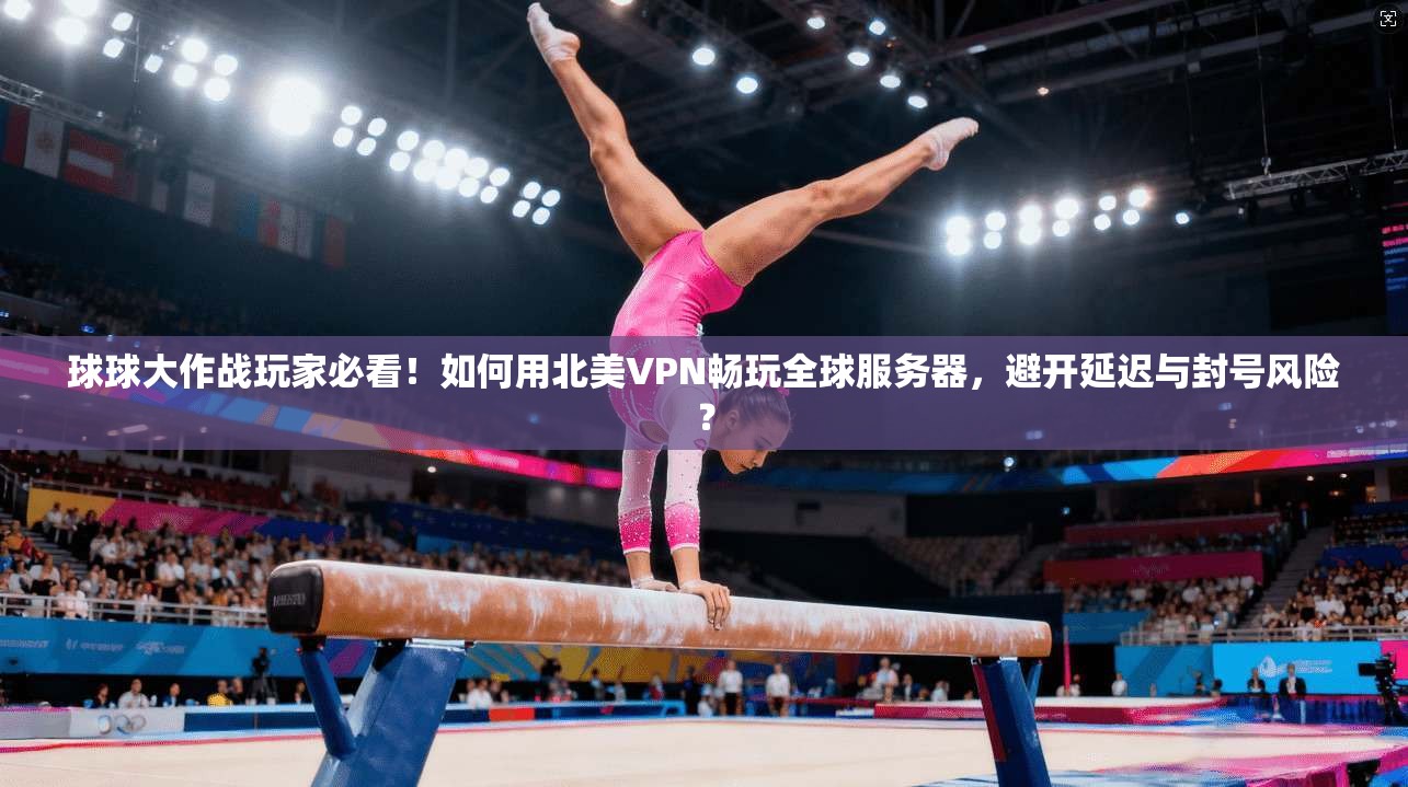 球球大作战玩家必看！如何用北美VPN畅玩全球服务器，避开延迟与封号风险？
