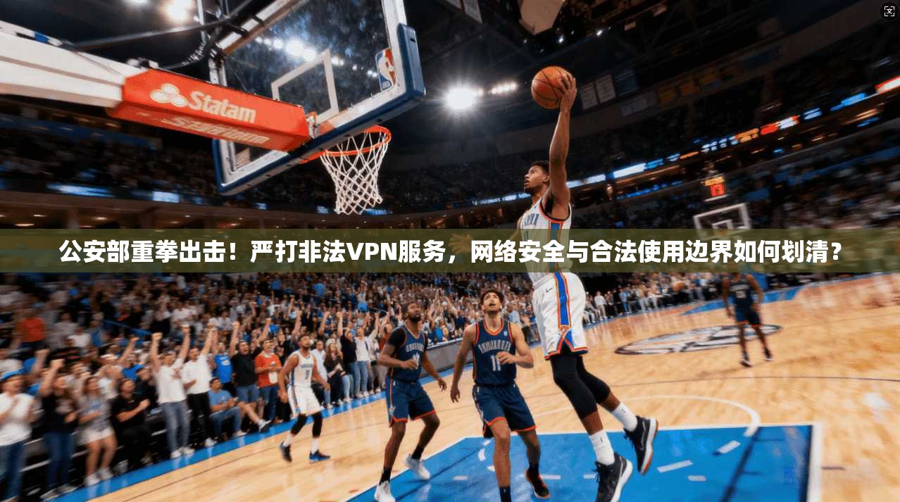 公安部重拳出击!严打非法VPN服务,网络安全与合法使用边界如何划清?