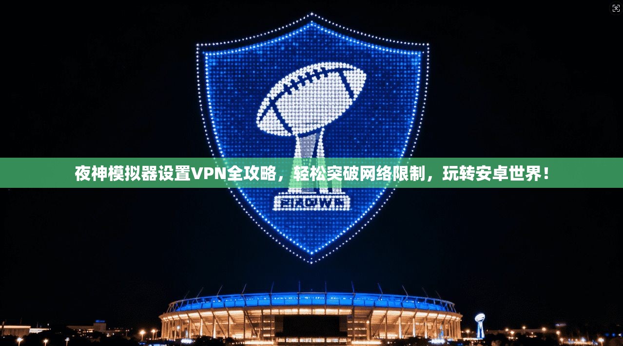 夜神模拟器设置VPN全攻略,轻松突破网络限制,玩转安卓世界!