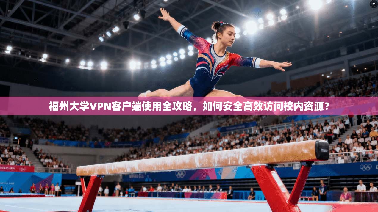 福州大学VPN客户端使用全攻略，如何安全高效访问校内资源？