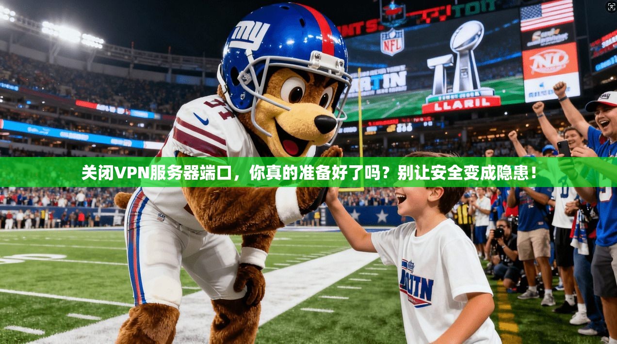 关闭VPN服务器端口，你真的准备好了吗？别让安全变成隐患！