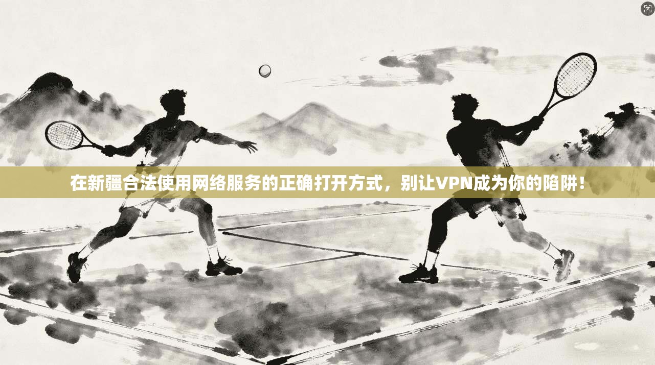 在新疆合法使用网络服务的正确打开方式，别让VPN成为你的陷阱！