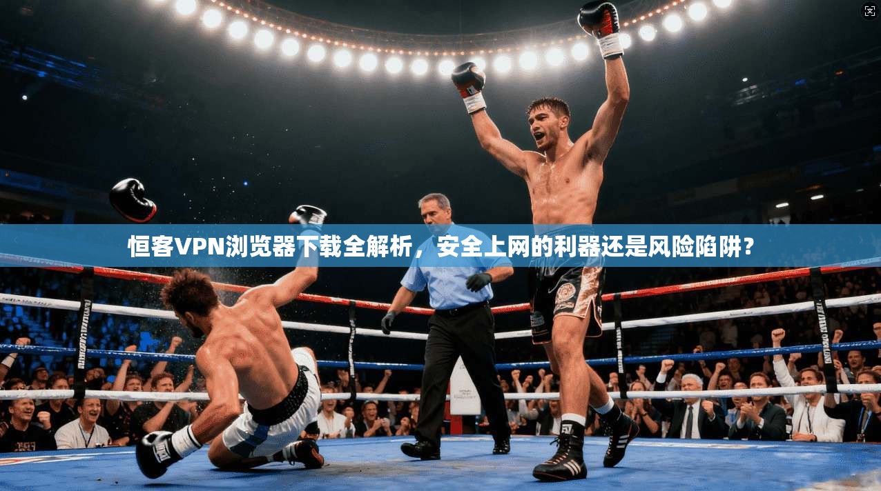 恒客VPN浏览器下载全解析，安全上网的利器还是风险陷阱？
