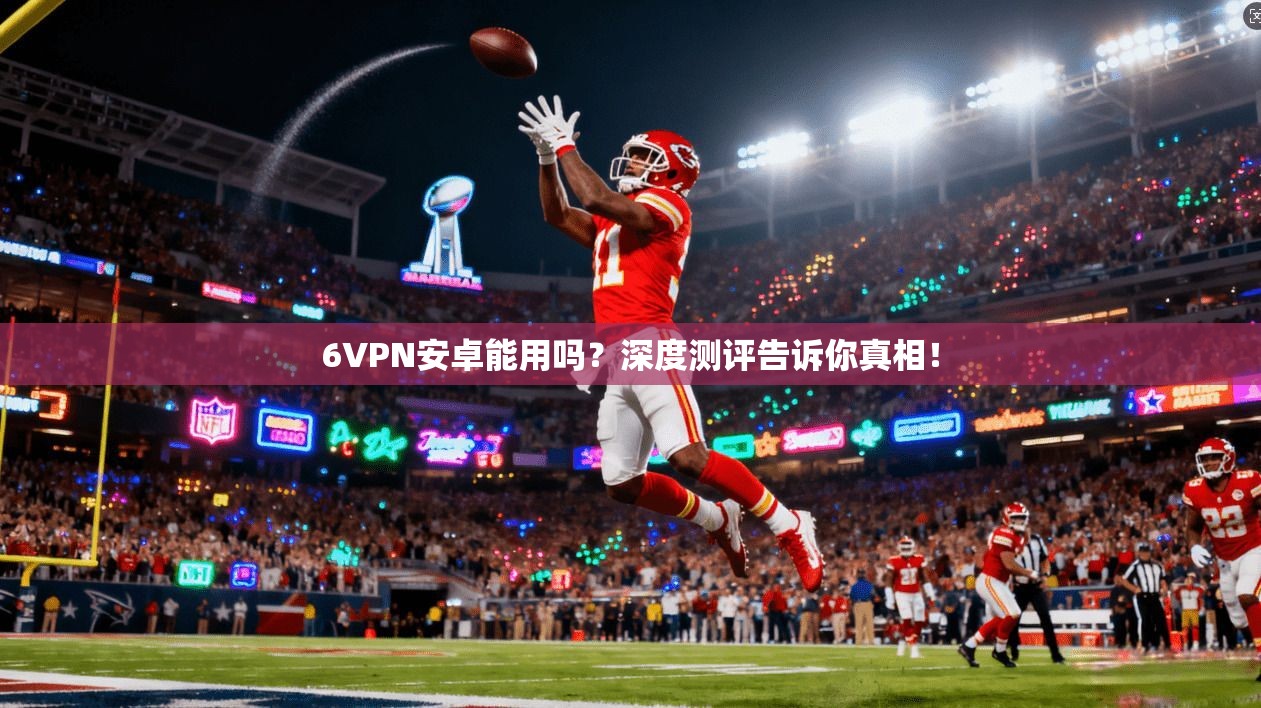 6VPN安卓能用吗?深度测评告诉你真相!