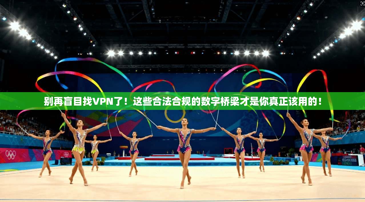别再盲目找VPN了!这些合法合规的数字桥梁才是你真正该用的!
