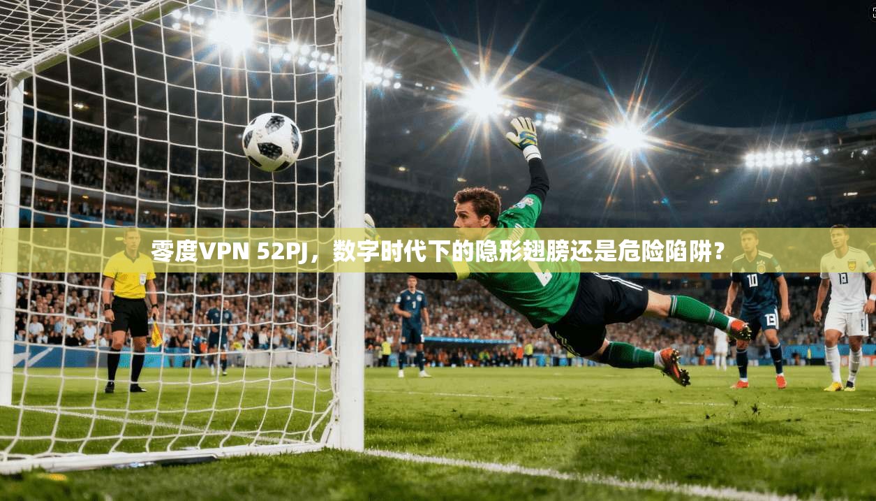 零度VPN 52PJ，数字时代下的隐形翅膀还是危险陷阱？