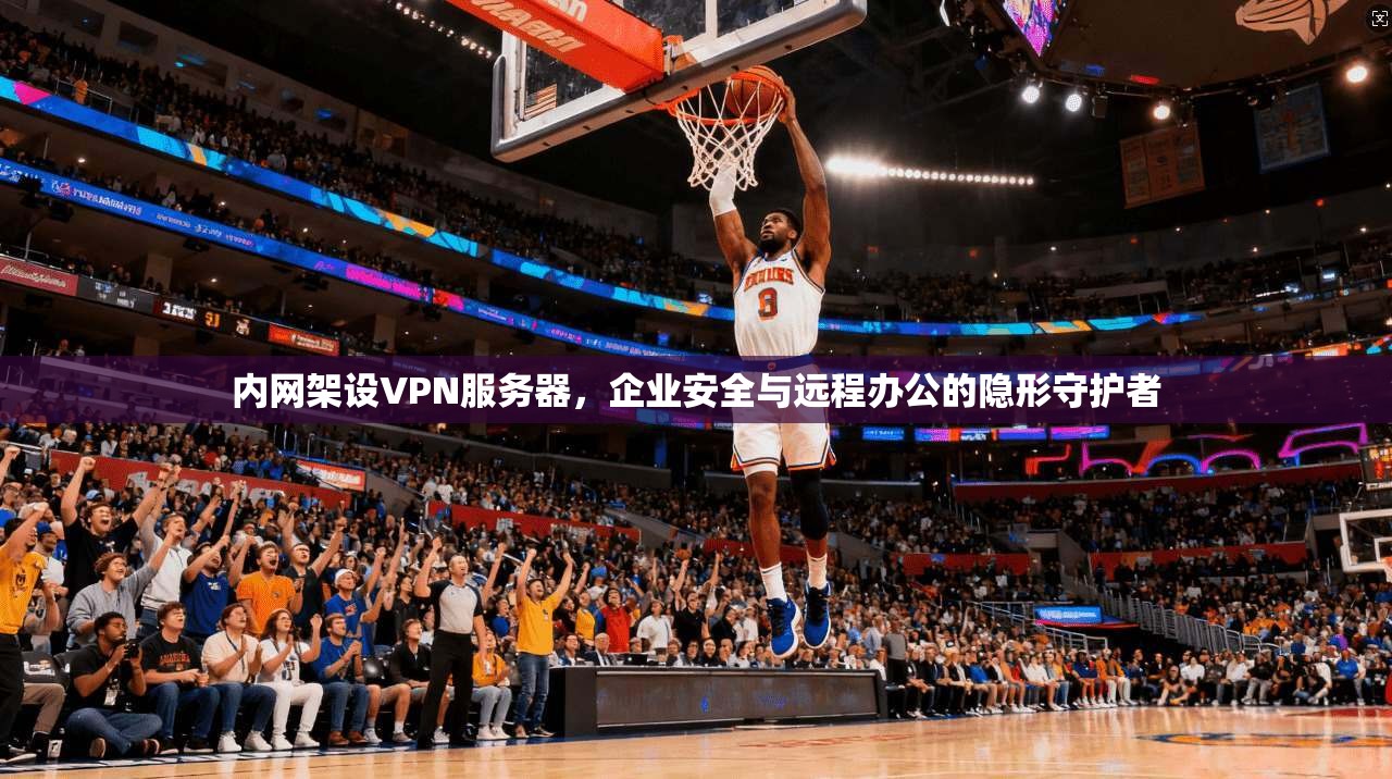 内网架设VPN服务器，企业安全与远程办公的隐形守护者