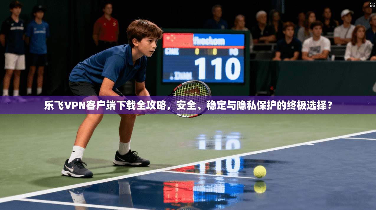 乐飞VPN客户端下载全攻略，安全、稳定与隐私保护的终极选择？