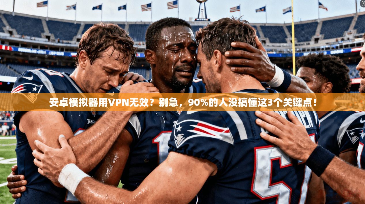 安卓模拟器用VPN无效？别急，90%的人没搞懂这3个关键点！