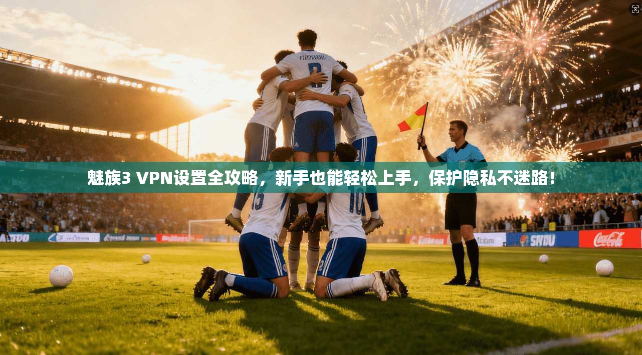 魅族3 VPN设置全攻略，新手也能轻松上手，保护隐私不迷路！