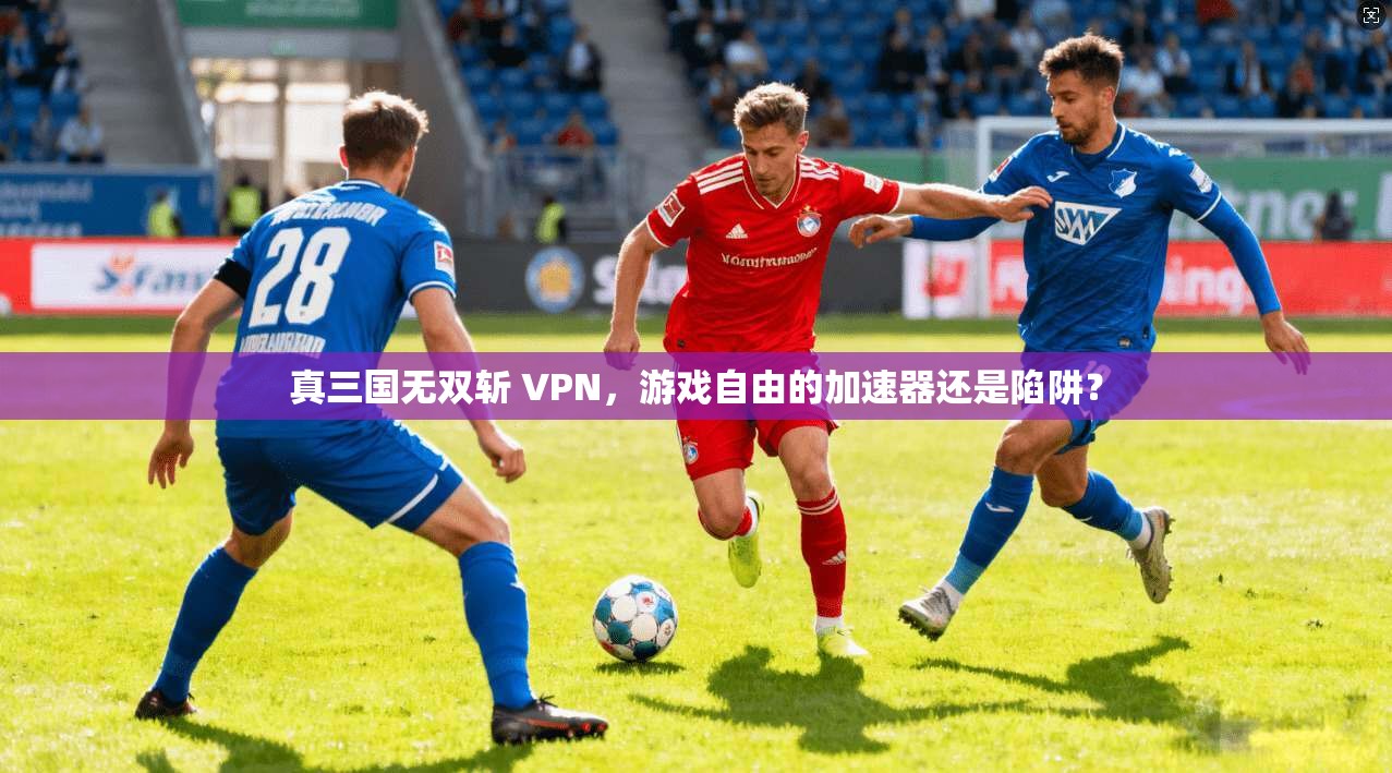 真三国无双斩 VPN，游戏自由的加速器还是陷阱？