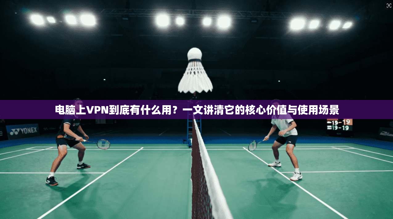 电脑上VPN到底有什么用？一文讲清它的核心价值与使用场景