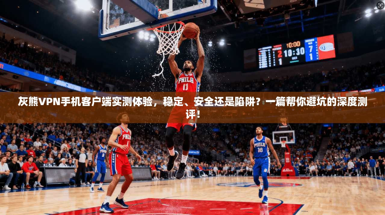 灰熊VPN手机客户端实测体验，稳定、安全还是陷阱？一篇帮你避坑的深度测评！
