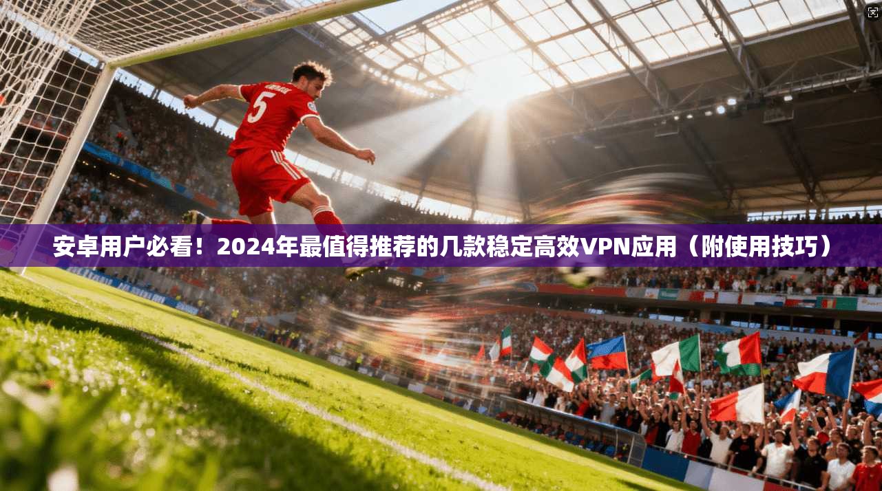 安卓用户必看!2024年最值得推荐的几款稳定高效VPN应用(附使用技巧)