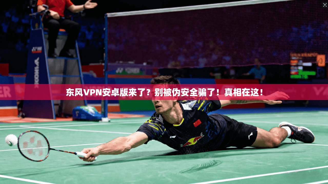 东风VPN安卓版来了?别被伪安全骗了!真相在这!