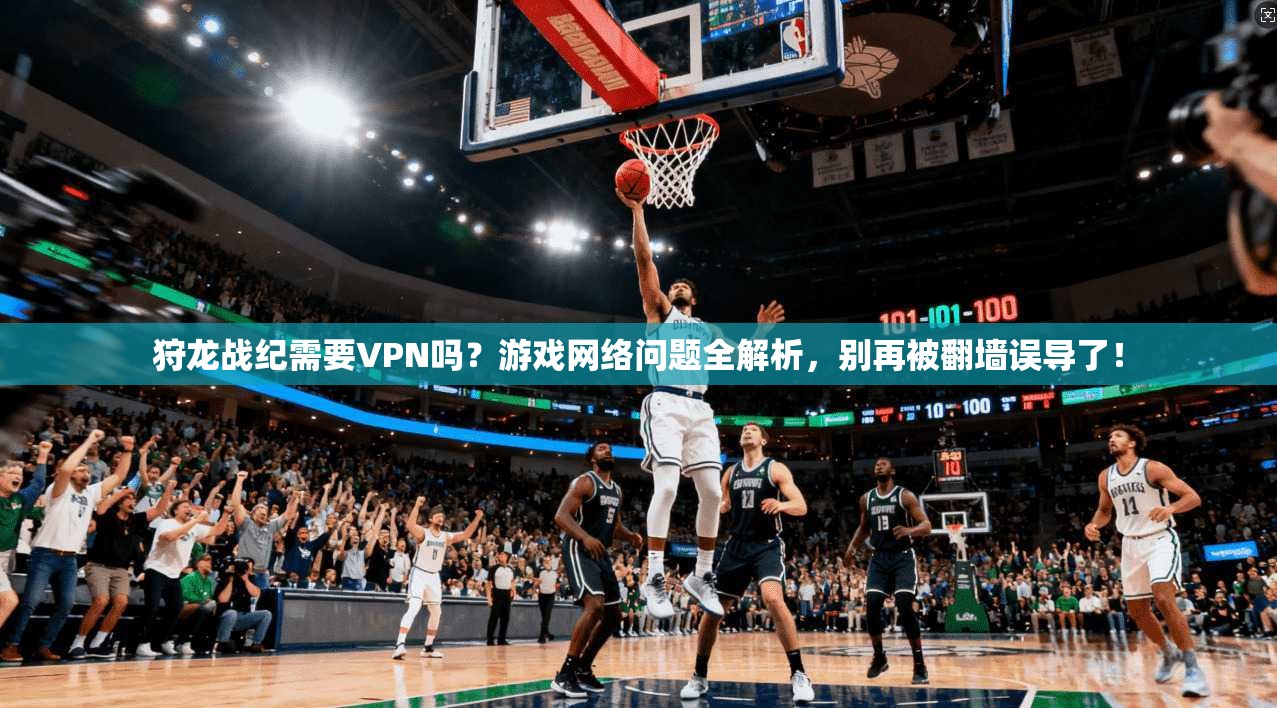 狩龙战纪需要VPN吗?游戏网络问题全解析,别再被翻墙误导了!