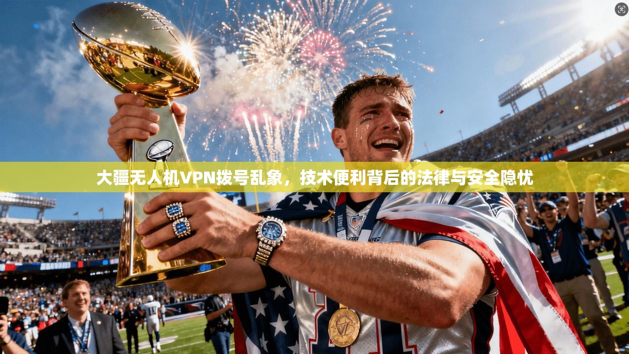 大疆无人机VPN拨号乱象，技术便利背后的法律与安全隐忧