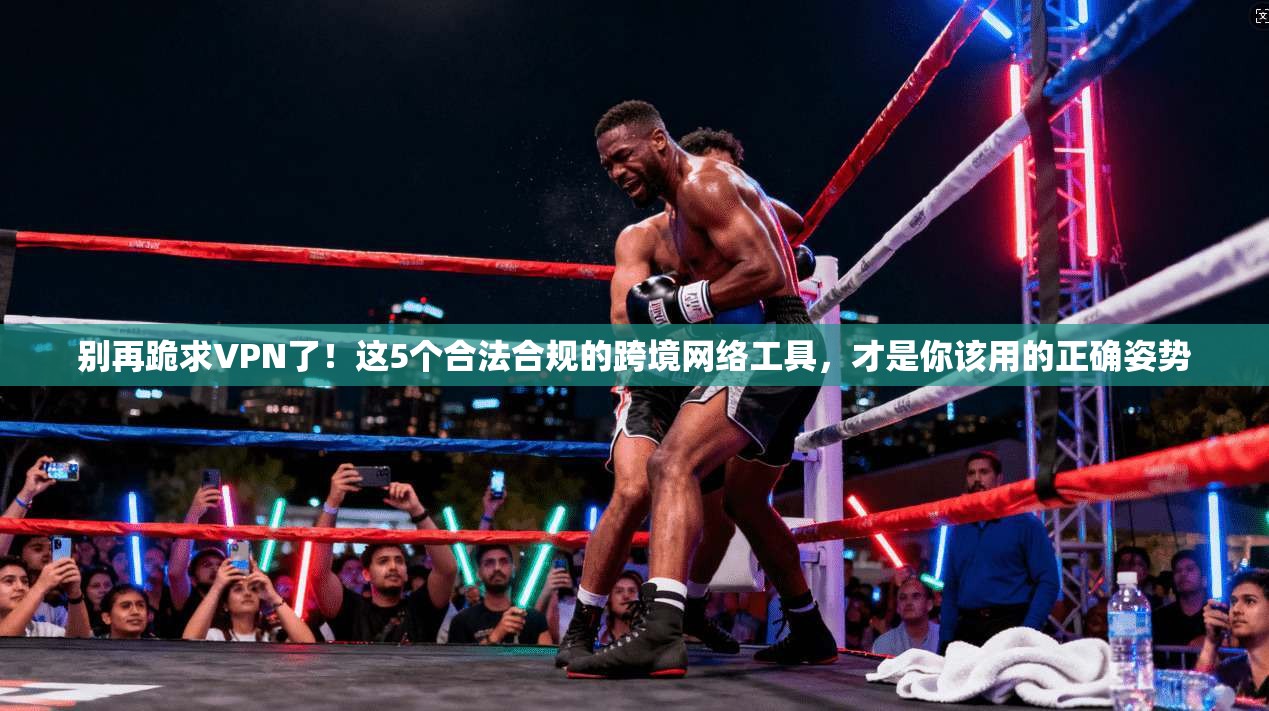 别再跪求VPN了！这5个合法合规的跨境网络工具，才是你该用的正确姿势