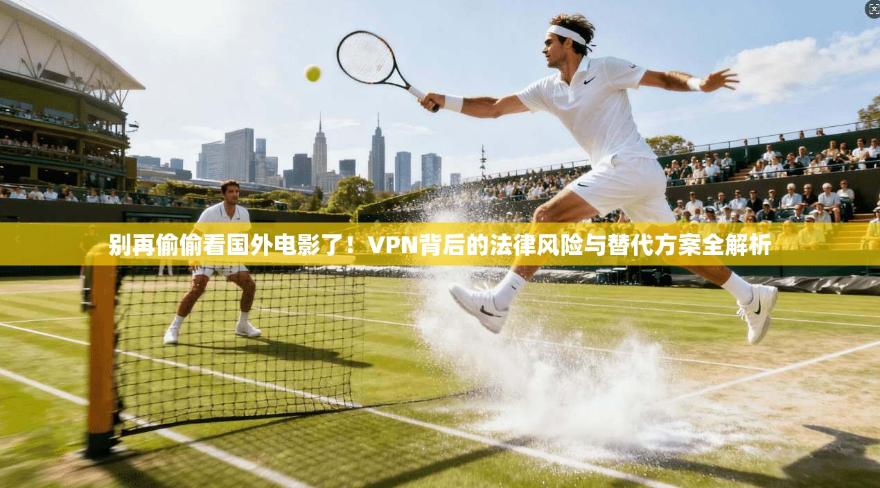 别再偷偷看国外电影了!VPN背后的法律风险与替代方案全解析