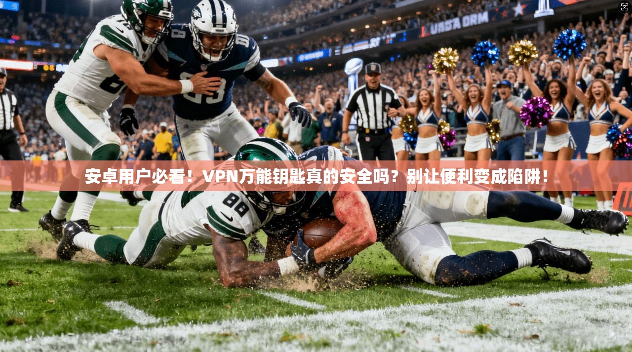 安卓用户必看！VPN万能钥匙真的安全吗？别让便利变成陷阱！