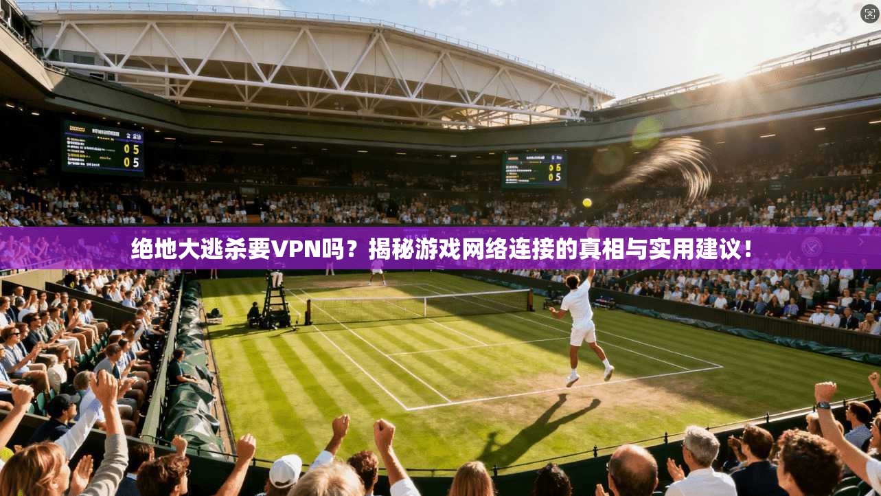 绝地大逃杀要VPN吗？揭秘游戏网络连接的真相与实用建议！